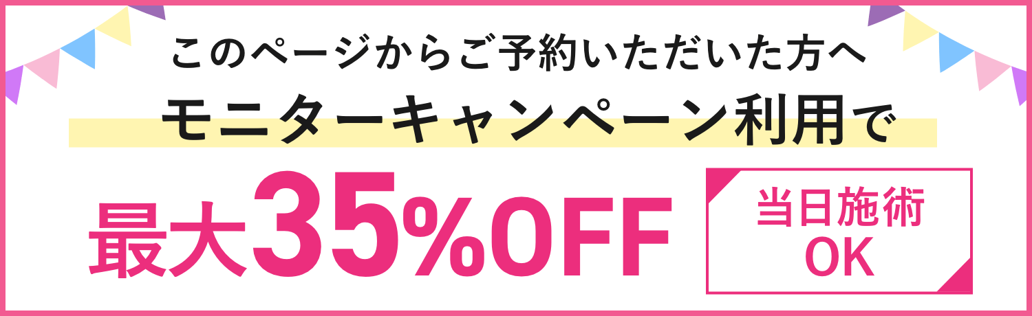 このページからご予約いただいた方へ モニターキャンペーン利用で最大35%OFF 当日施術OK