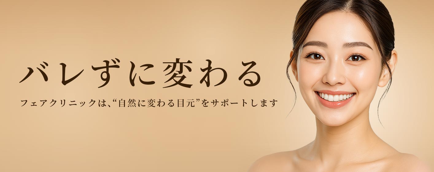 バレずに変わる。フェアクリニックは、“自然に変わる目元”をサポートします